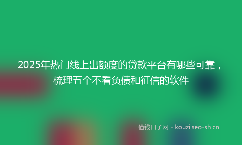 2025年热门线上出额度的贷款平台有哪些可靠，梳理五个不看负债和征信的软件