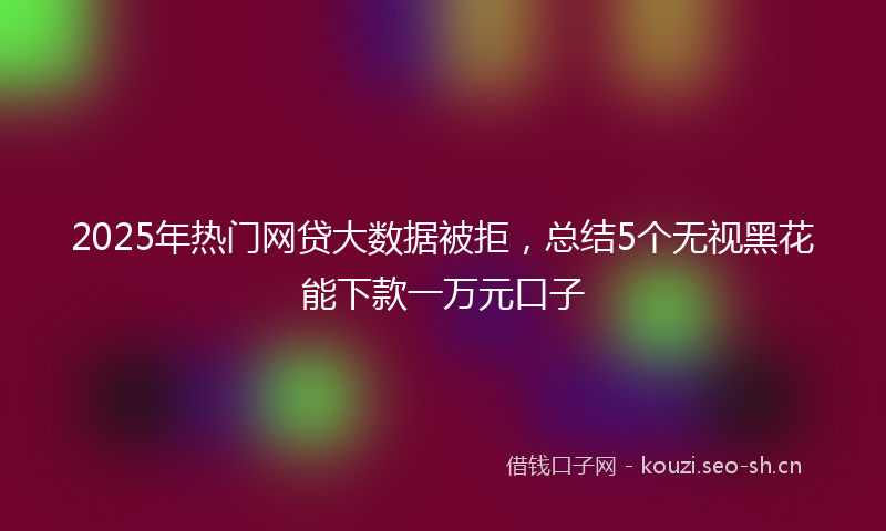 2025年热门网贷大数据被拒，总结5个无视黑花能下款一万元口子