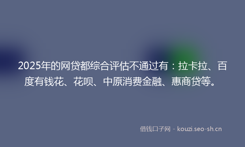 2025年的网贷都综合评估不通过有:拉卡拉、百度有钱花、花呗、中原消费金融、惠商贷等。