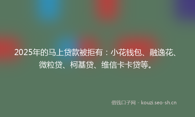 2025年的马上贷款被拒有：小花钱包、融逸花、微粒贷、柯基贷、维信卡卡贷等。
