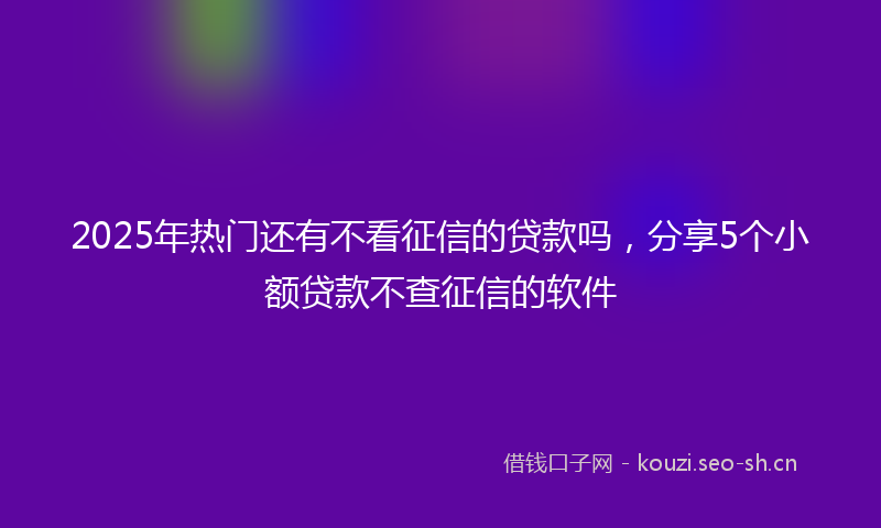 2025年热门还有不看征信的贷款吗,分享5个小额贷款不查征信的软件