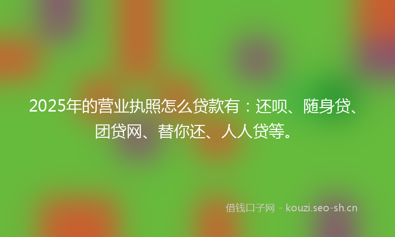 2025年的营业执照怎么贷款有：还呗、随身贷、团贷网、替你还、人人贷等。