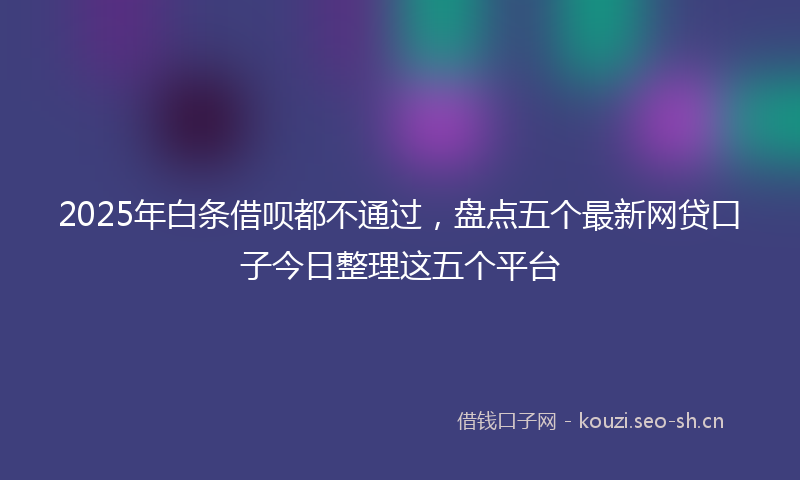 2025年白条借呗都不通过,盘点五个最新网贷口子今日整理这五个平台