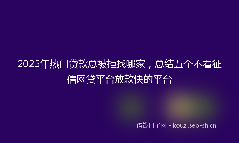 2025年热门贷款总被拒找哪家，总结五个不看征信网贷平台放款快的平台