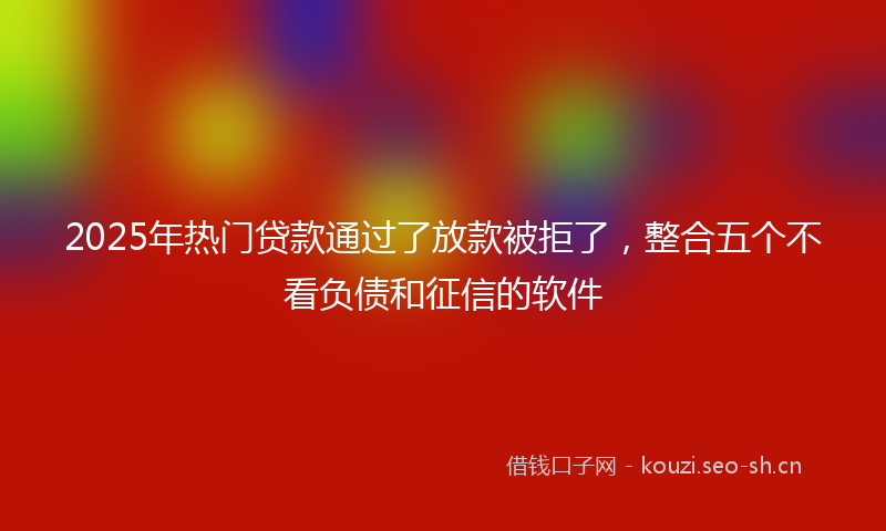 2025年热门贷款通过了放款被拒了,整合五个不看负债和征信的软件