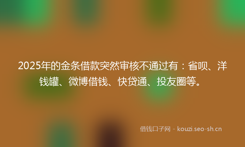 2025年的金条借款突然审核不通过有:省呗、洋钱罐、微博借钱、快贷通、投友圈等。