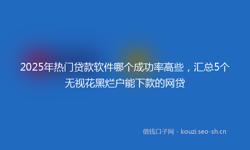 2025年热门贷款软件哪个成功率高些，汇总5个无视花黑烂户能下款的网贷