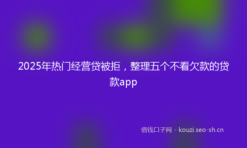 2025年热门经营贷被拒，整理五个不看欠款的贷款app