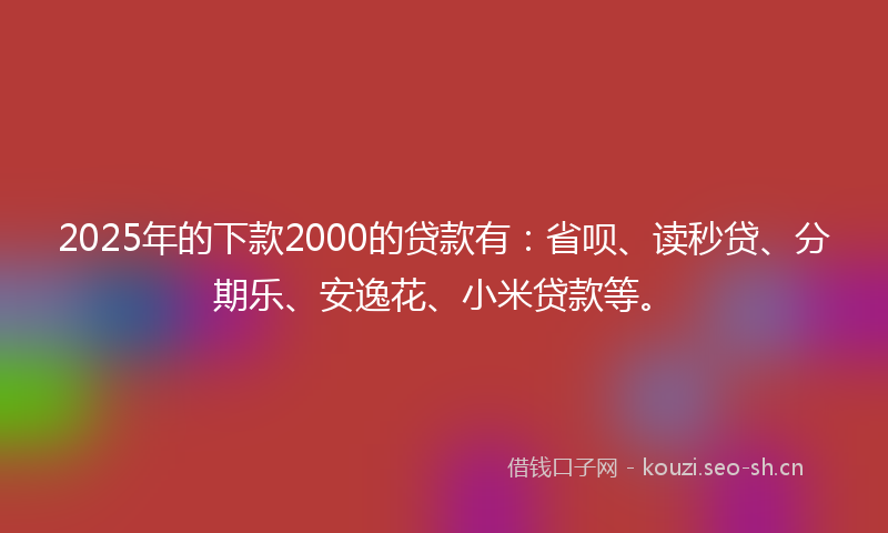 2025年的下款2000的贷款有：省呗、读秒贷、分期乐、安逸花、小米贷款等。
