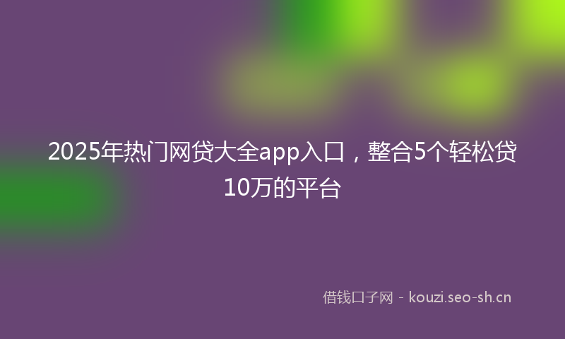 2025年热门网贷大全app入口，整合5个轻松贷10万的平台