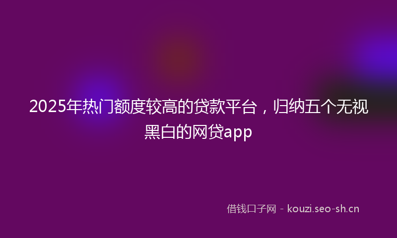 2025年热门额度较高的贷款平台，归纳五个无视黑白的网贷app