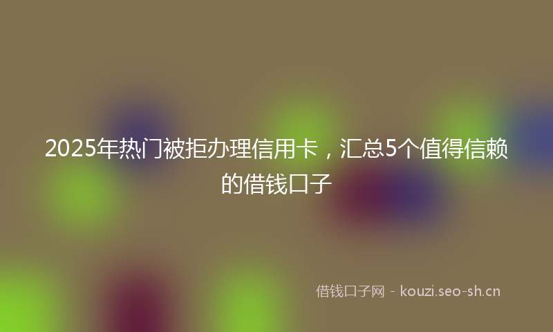 2025年热门被拒办理信用卡,汇总5个值得信赖的借钱口子