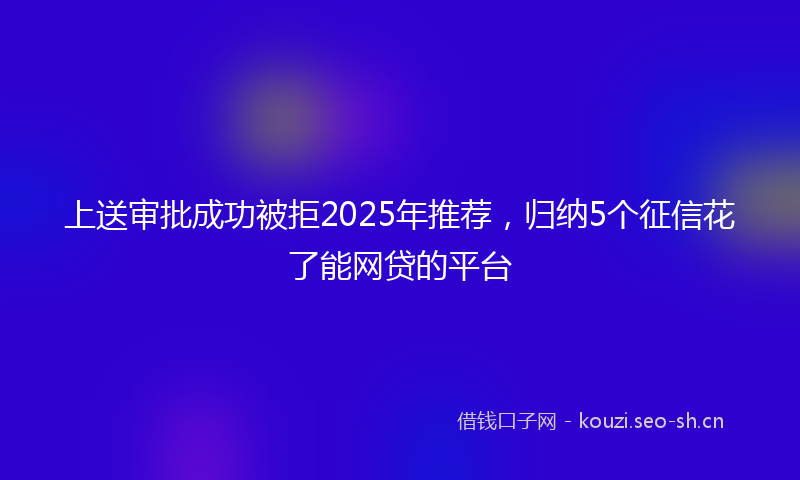 上送审批成功被拒2025年推荐，归纳5个征信花了能网贷的平台