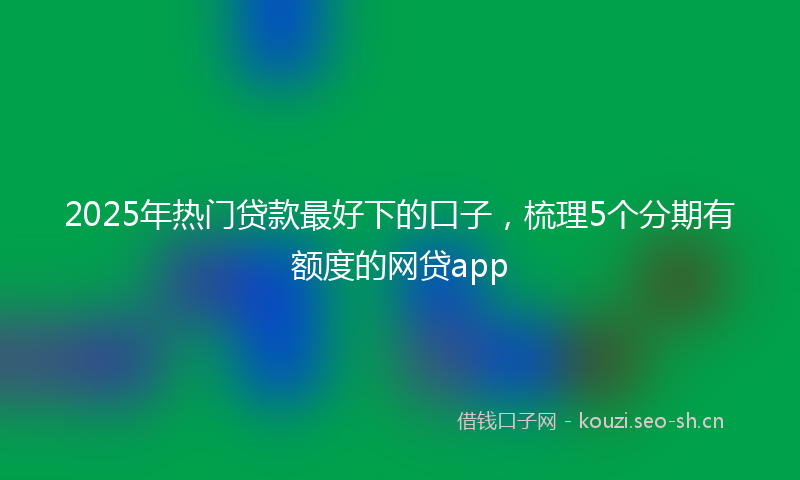 2025年热门贷款最好下的口子，梳理5个分期有额度的网贷app
