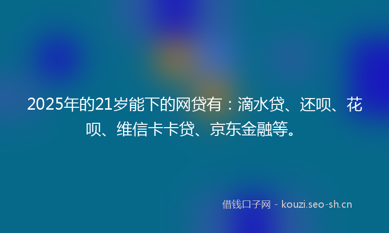 2025年的21岁能下的网贷有：滴水贷、还呗、花呗、维信卡卡贷、京东金融等。