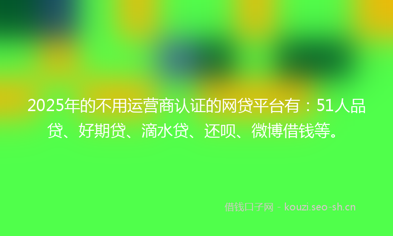 2025年的不用运营商认证的网贷平台有：51人品贷、好期贷、滴水贷、还呗、微博借钱等。