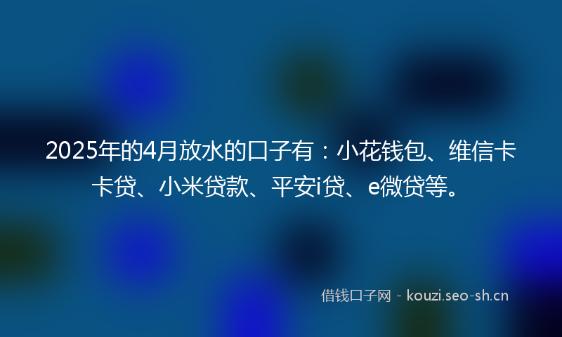 2025年的4月放水的口子有：小花钱包、维信卡卡贷、小米贷款、平安i贷、e微贷等。