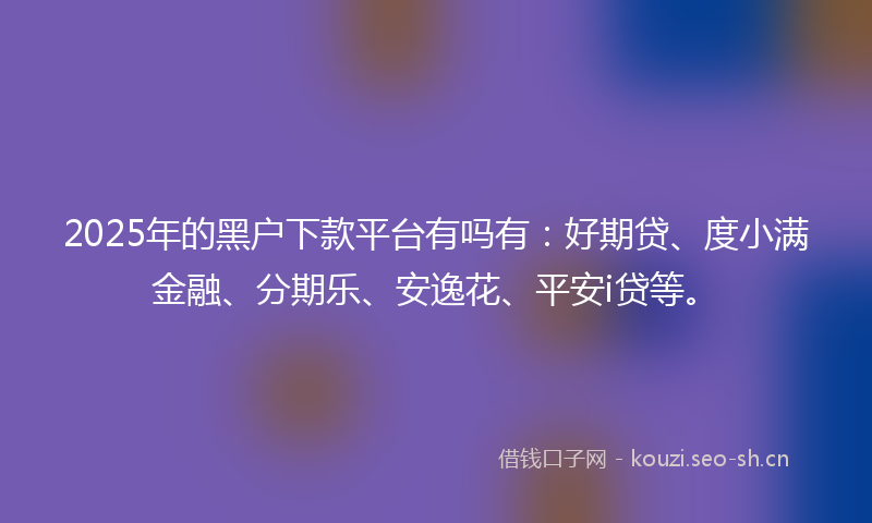 2025年的黑户下款平台有吗有：好期贷、度小满金融、分期乐、安逸花、平安i贷等。