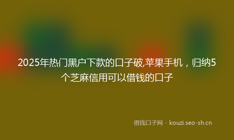 2025年热门黑户下款的口子破,苹果手机，归纳5个芝麻信用可以借钱的口子