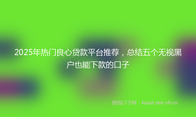 2025年热门良心贷款平台推荐，总结五个无视黑户也能下款的口子