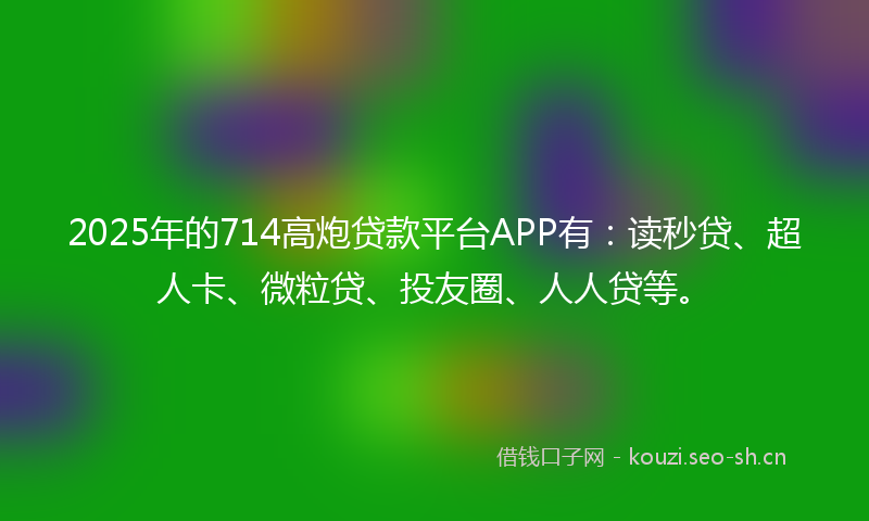 2025年的714高炮贷款平台APP有：读秒贷、超人卡、微粒贷、投友圈、人人贷等。