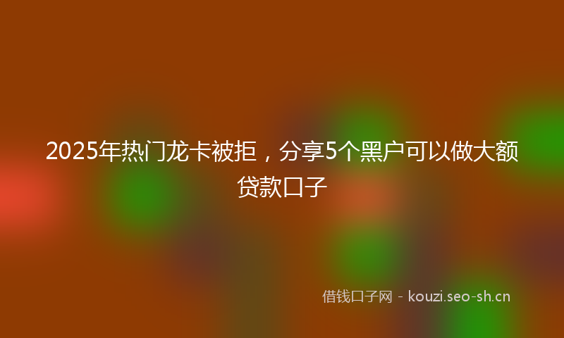 2025年热门龙卡被拒，分享5个黑户可以做大额贷款口子