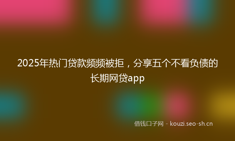 2025年热门贷款频频被拒，分享五个不看负债的长期网贷app