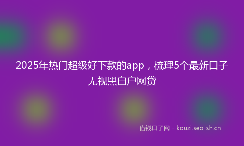 2025年热门超级好下款的app，梳理5个最新口子无视黑白户网贷