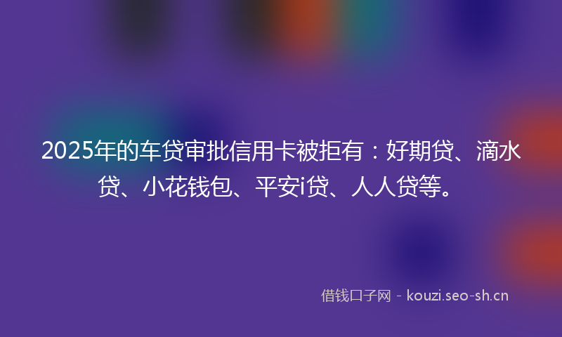 2025年的车贷审批信用卡被拒有：好期贷、滴水贷、小花钱包、平安i贷、人人贷等。