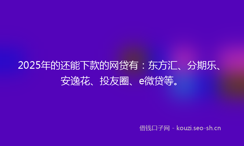 2025年的还能下款的网贷有：东方汇、分期乐、安逸花、投友圈、e微贷等。