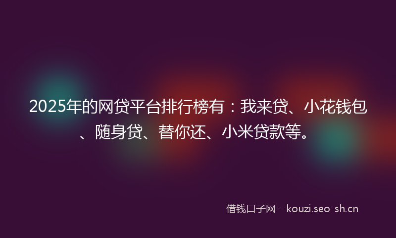 2025年的网贷平台排行榜有：我来贷、小花钱包、随身贷、替你还、小米贷款等。