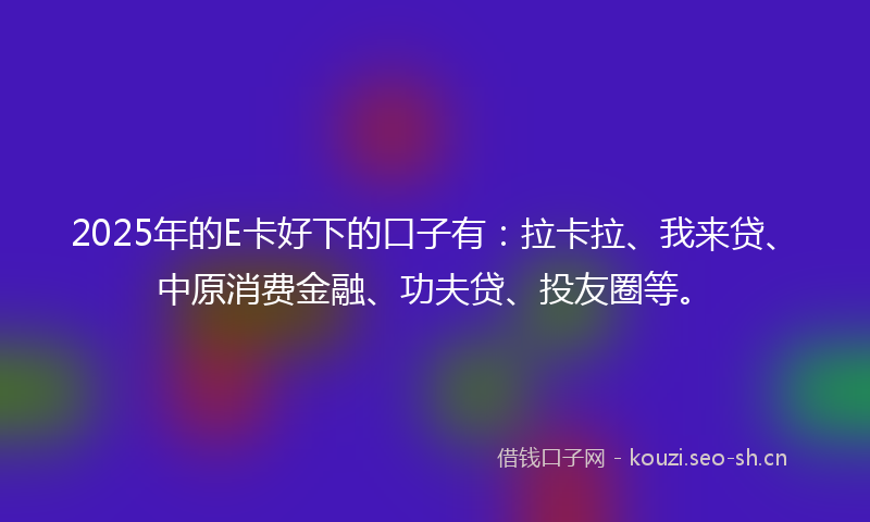 2025年的E卡好下的口子有：拉卡拉、我来贷、中原消费金融、功夫贷、投友圈等。