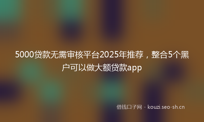 5000贷款无需审核平台2025年推荐，整合5个黑户可以做大额贷款app