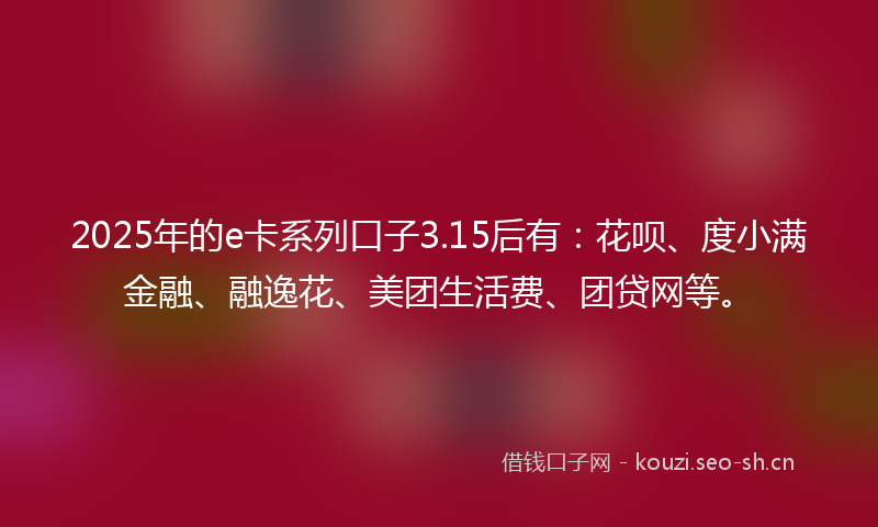 2025年的e卡系列口子3.15后有：花呗、度小满金融、融逸花、美团生活费、团贷网等。