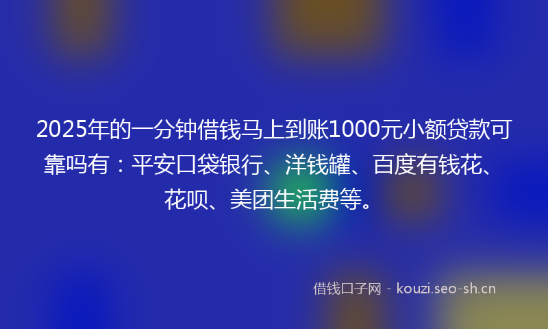 2025年的一分钟借钱马上到账1000元小额贷款可靠吗有：平安口袋银行、洋钱罐、百度有钱花、花呗、美团生活费等。