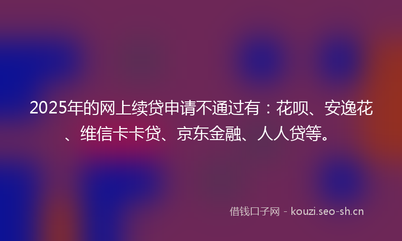 2025年的网上续贷申请不通过有：花呗、安逸花、维信卡卡贷、京东金融、人人贷等。