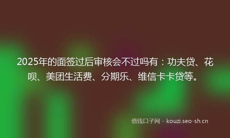 2025年的面签过后审核会不过吗有：功夫贷、花呗、美团生活费、分期乐、维信卡卡贷等。
