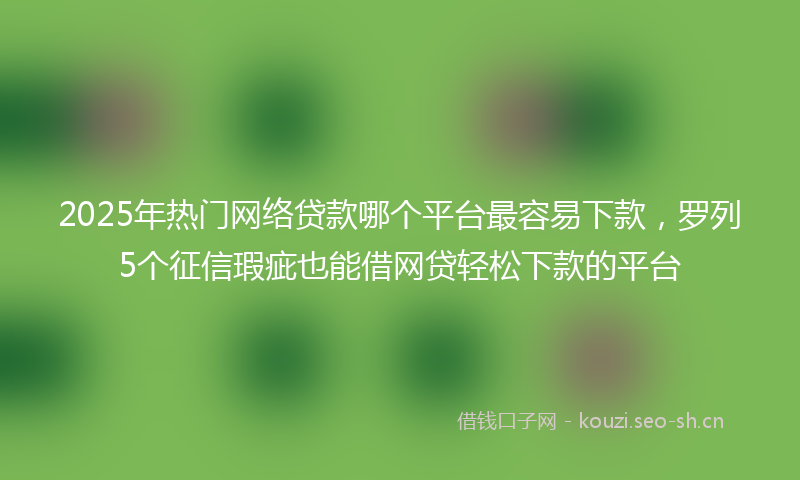 2025年热门网络贷款哪个平台最容易下款，罗列5个征信瑕疵也能借网贷轻松下款的平台