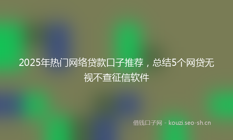 2025年热门网络贷款口子推荐，总结5个网贷无视不查征信软件