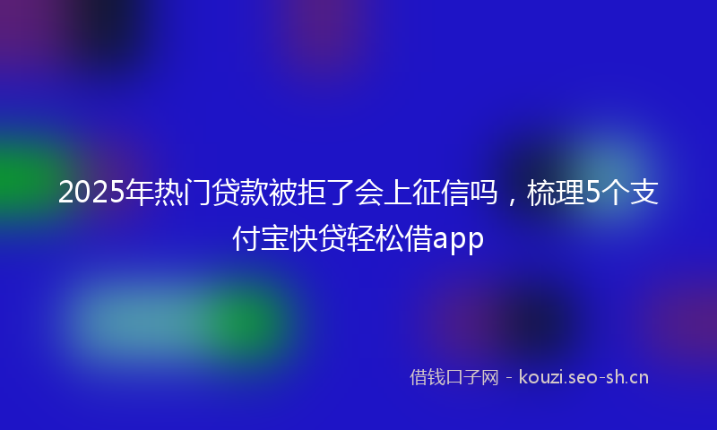 2025年热门贷款被拒了会上征信吗，梳理5个支付宝快贷轻松借app