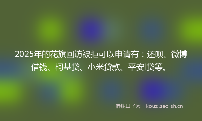 2025年的花旗回访被拒可以申请有：还呗、微博借钱、柯基贷、小米贷款、平安i贷等。