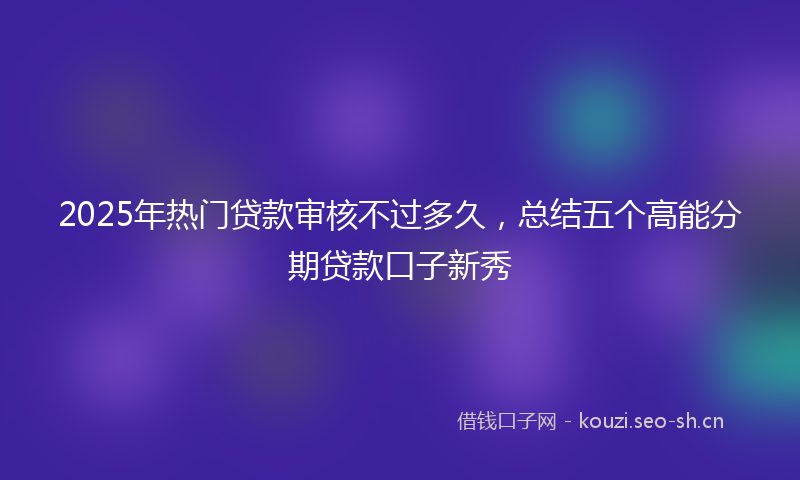 2025年热门贷款审核不过多久，总结五个高能分期贷款口子新秀