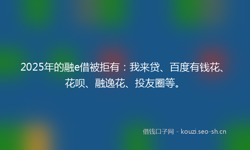 2025年的融e借被拒有：我来贷、百度有钱花、花呗、融逸花、投友圈等。