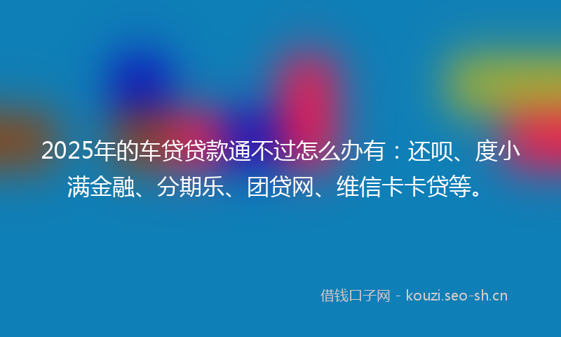 2025年的车贷贷款通不过怎么办有：还呗、度小满金融、分期乐、团贷网、维信卡卡贷等。