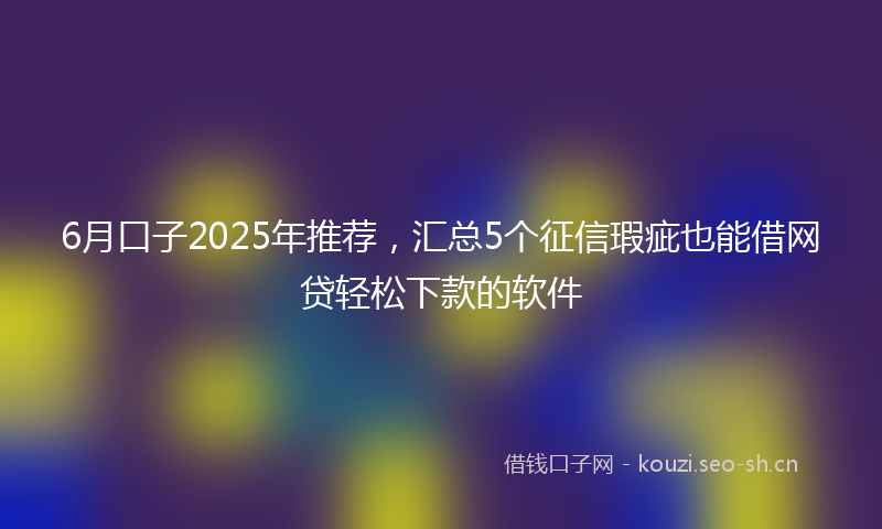 6月口子2025年推荐，汇总5个征信瑕疵也能借网贷轻松下款的软件