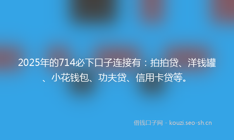 2025年的714必下口子连接有：拍拍贷、洋钱罐、小花钱包、功夫贷、信用卡贷等。