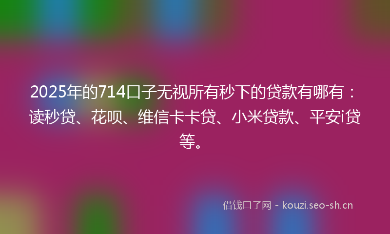 2025年的714口子无视所有秒下的贷款有哪有：读秒贷、花呗、维信卡卡贷、小米贷款、平安i贷等。