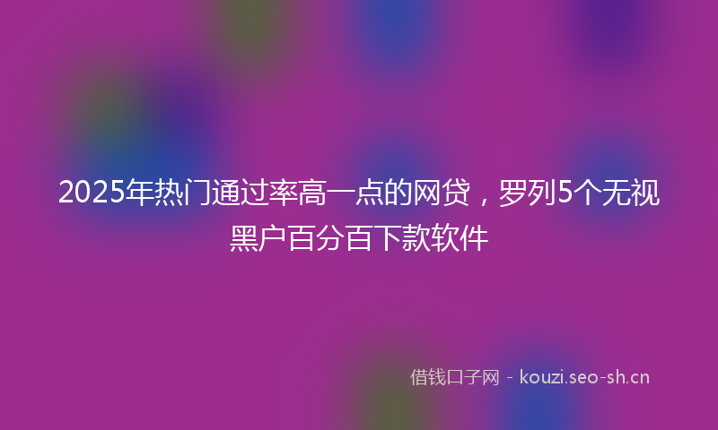 2025年热门通过率高一点的网贷,罗列5个无视黑户百分百下款软件