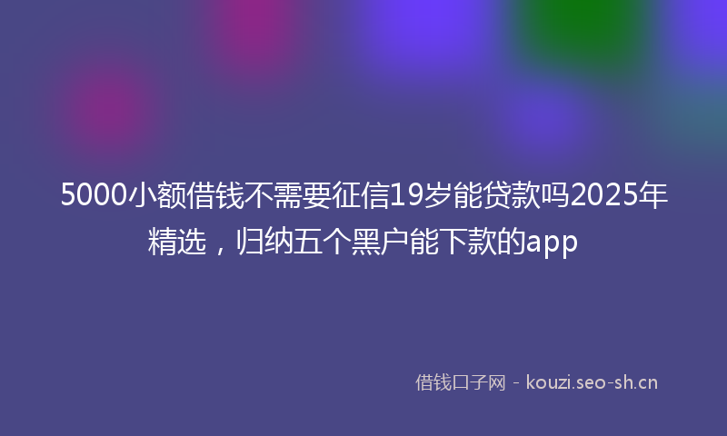 5000小额借钱不需要征信19岁能贷款吗2025年精选,归纳五个黑户能下款的app