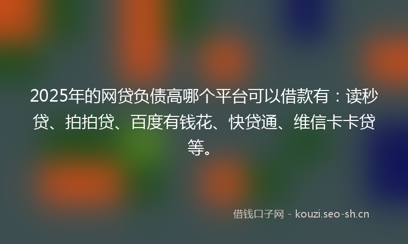 2025年的网贷负债高哪个平台可以借款有：读秒贷、拍拍贷、百度有钱花、快贷通、维信卡卡贷等。